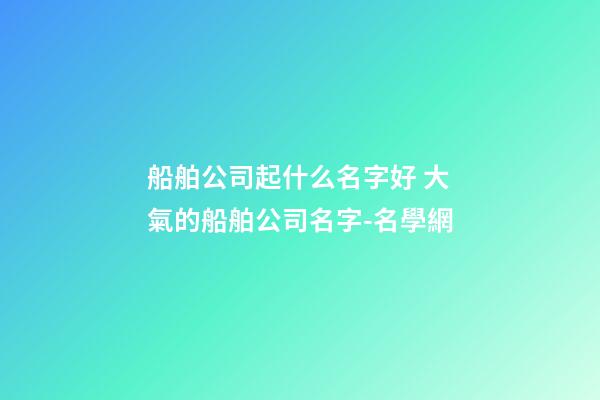 船舶公司起什么名字好 大氣的船舶公司名字-名學網